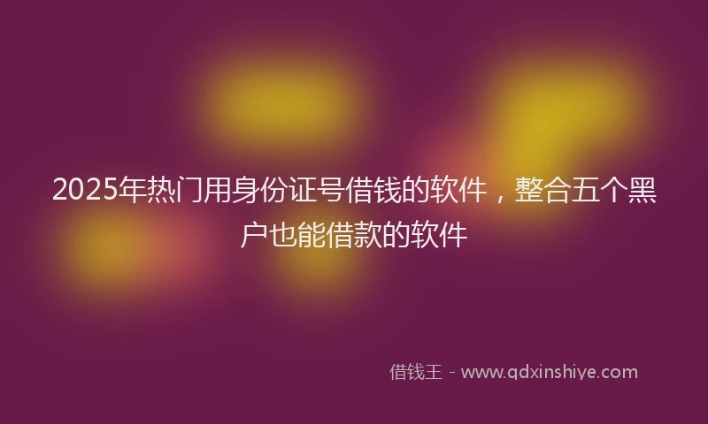 2025年热门用身份证号借钱的软件，整合五个黑户也能借款的软件