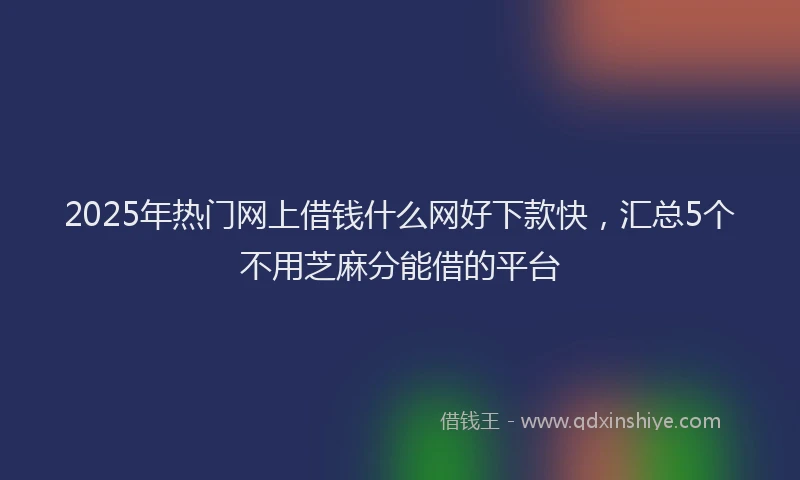 2025年热门网上借钱什么网好下款快，汇总5个不用芝麻分能借的平台