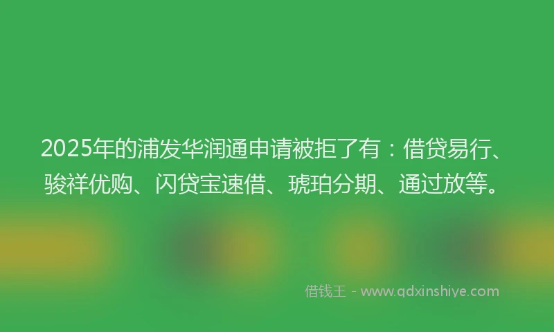 2025年的浦发华润通申请被拒了有：借贷易行、骏祥优购、闪贷宝速借、琥珀分期、通过放等。
