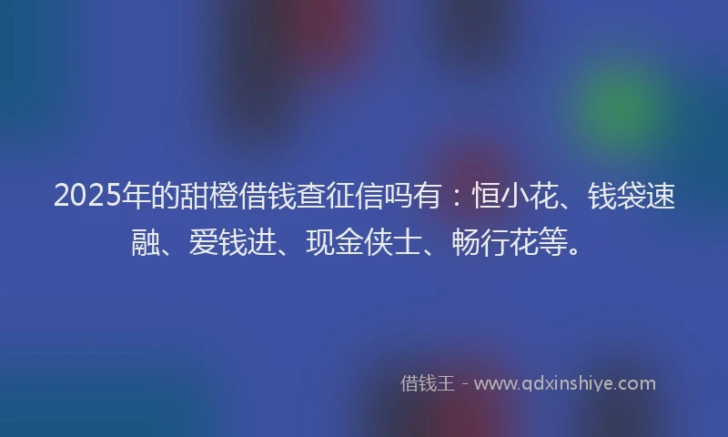 2025年的甜橙借钱查征信吗有：恒小花、钱袋速融、爱钱进、现金侠士、畅行花等。