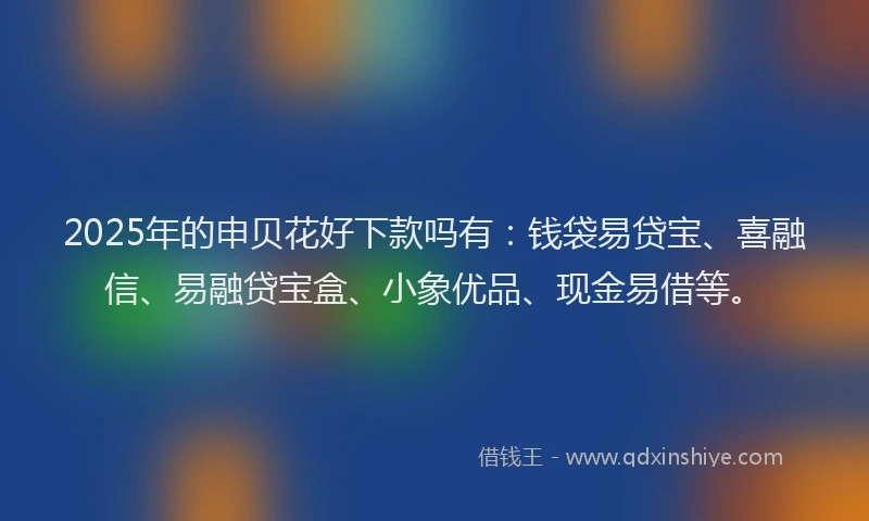 2025年的申贝花好下款吗有：钱袋易贷宝、喜融信、易融贷宝盒、小象优品、现金易借等。