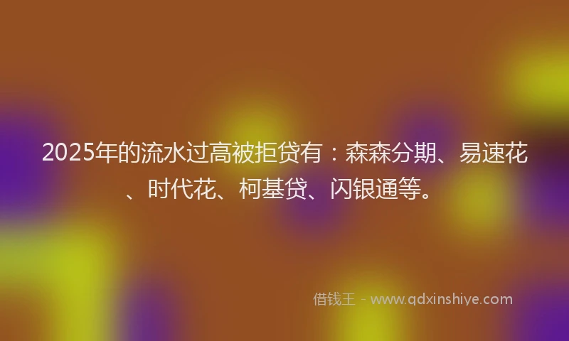 2025年的流水过高被拒贷有：森森分期、易速花、时代花、柯基贷、闪银通等。