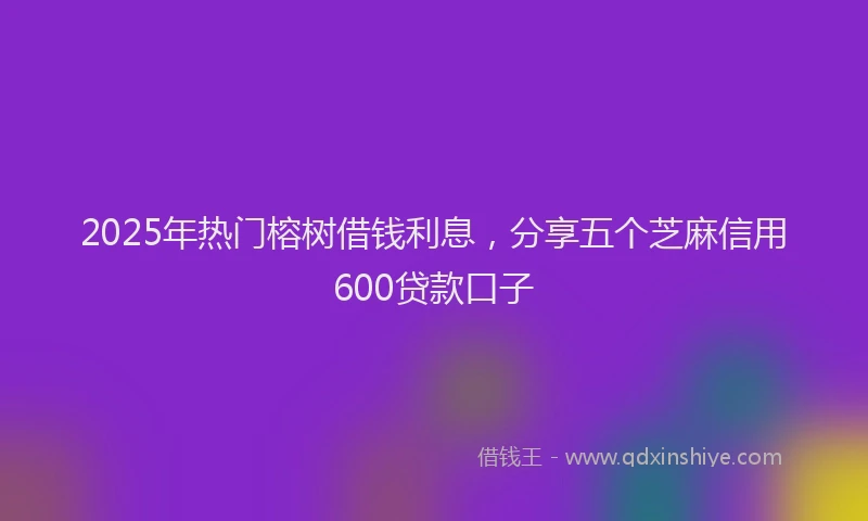 2025年热门榕树借钱利息，分享五个芝麻信用600贷款口子