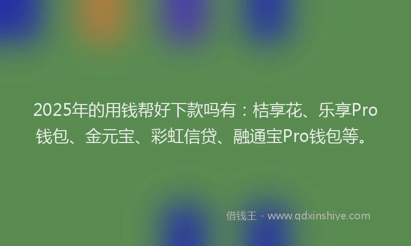 2025年的用钱帮好下款吗有：桔享花、乐享Pro钱包、金元宝、彩虹信贷、融通宝Pro钱包等。