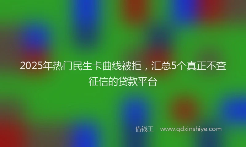 2025年热门民生卡曲线被拒，汇总5个真正不查征信的贷款平台