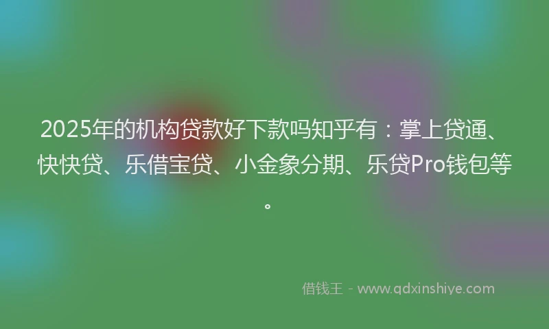 2025年的机构贷款好下款吗知乎有：掌上贷通、快快贷、乐借宝贷、小金象分期、乐贷Pro钱包等。