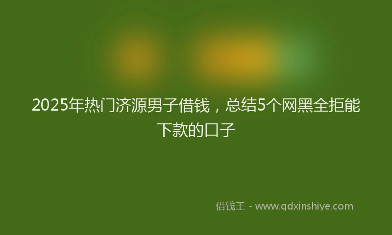 2025年热门济源男子借钱，总结5个网黑全拒能下款的口子