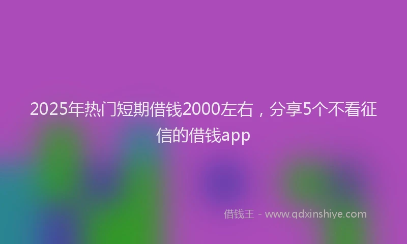 2025年热门短期借钱2000左右，分享5个不看征信的借钱app