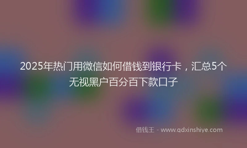 2025年热门用微信如何借钱到银行卡，汇总5个无视黑户百分百下款口子