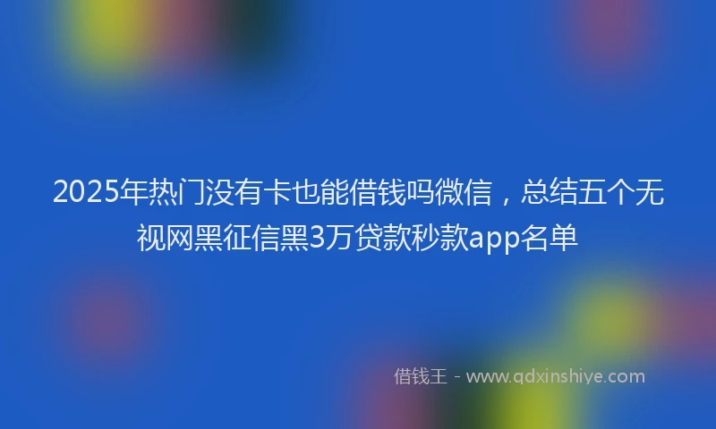 2025年热门没有卡也能借钱吗微信，总结五个无视网黑征信黑3万贷款秒款app名单