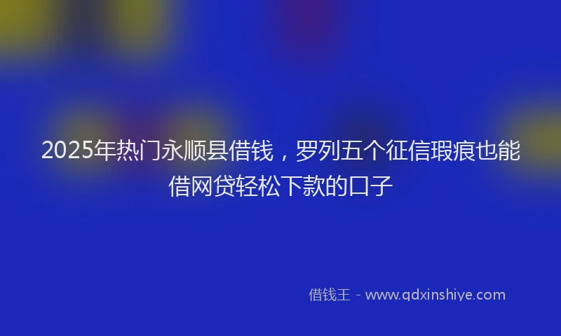 2025年热门永顺县借钱，罗列五个征信瑕疵也能借网贷轻松下款的口子