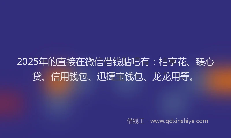 2025年的直接在微信借钱贴吧有：桔享花、臻心贷、信用钱包、迅捷宝钱包、龙龙用等。