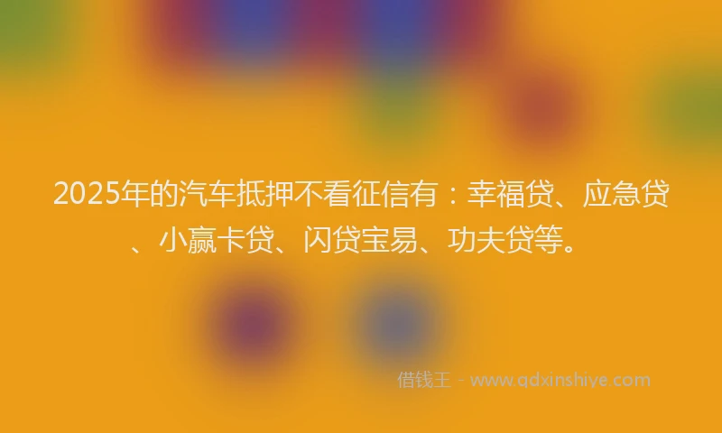 2025年的汽车抵押不看征信有：幸福贷、应急贷、小赢卡贷、闪贷宝易、功夫贷等。