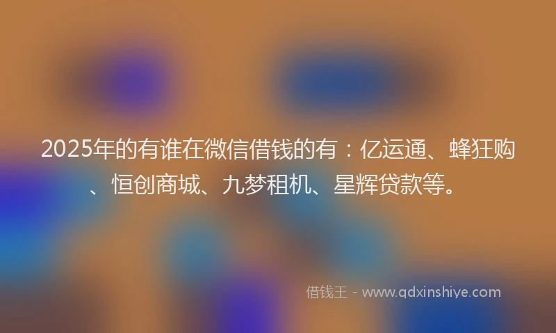 2025年的有谁在微信借钱的有：亿运通、蜂狂购、恒创商城、九梦租机、星辉贷款等。