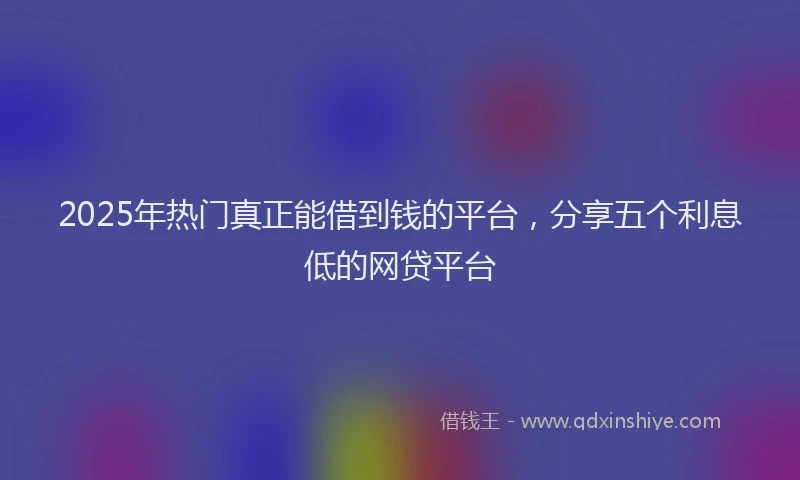 2025年热门真正能借到钱的平台，分享五个利息低的网贷平台