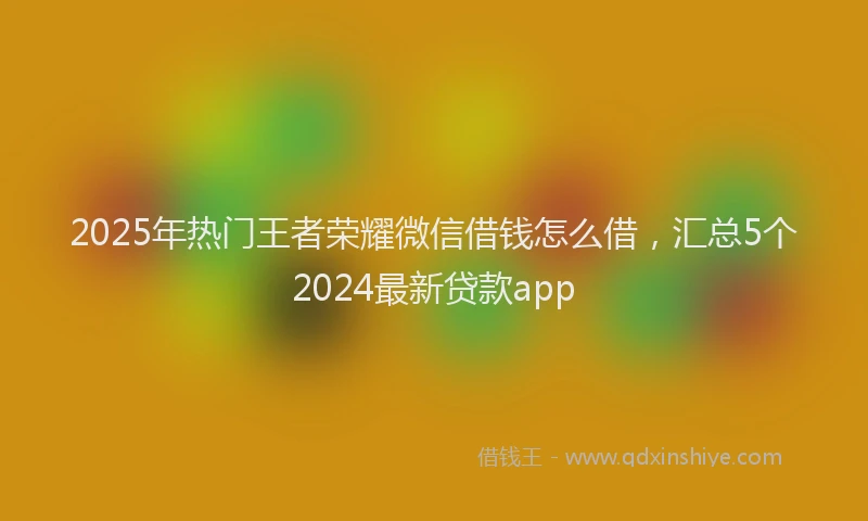 2025年热门王者荣耀微信借钱怎么借，汇总5个2024最新贷款app