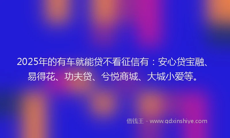 2025年的有车就能贷不看征信有：安心贷宝融、易得花、功夫贷、兮悦商城、大城小爱等。