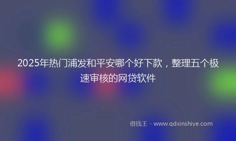 2025年热门浦发和平安哪个好下款，整理五个极速审核的网贷软件