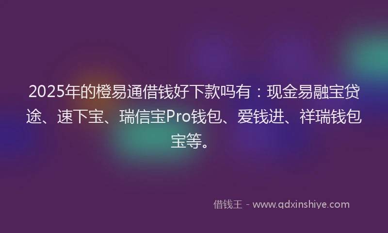 2025年的橙易通借钱好下款吗有：现金易融宝贷途、速下宝、瑞信宝Pro钱包、爱钱进、祥瑞钱包宝等。