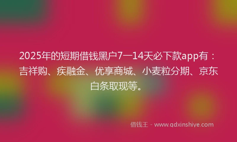 2025年的短期借钱黑户7一14天必下款app有：吉祥购、疾融金、优享商城、小麦粒分期、京东白条取现等。