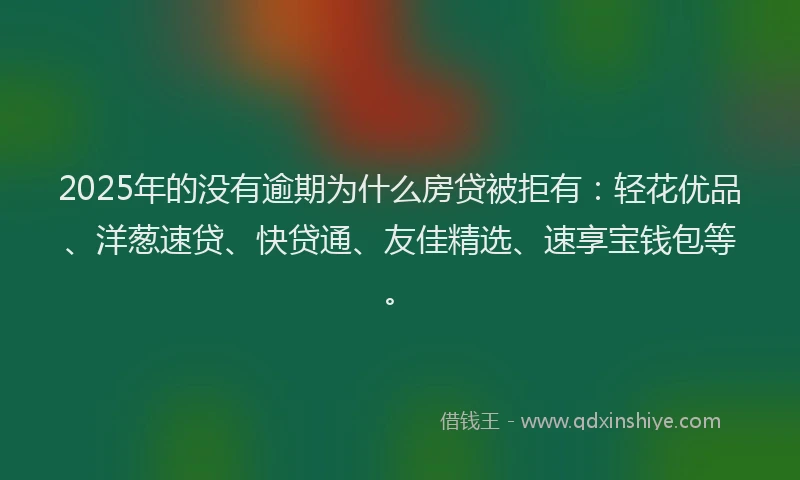 2025年的没有逾期为什么房贷被拒有：轻花优品、洋葱速贷、快贷通、友佳精选、速享宝钱包等。