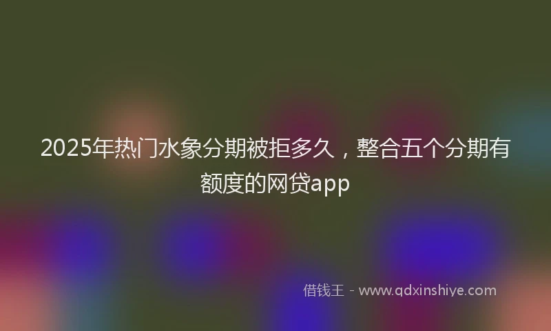2025年热门水象分期被拒多久，整合五个分期有额度的网贷app