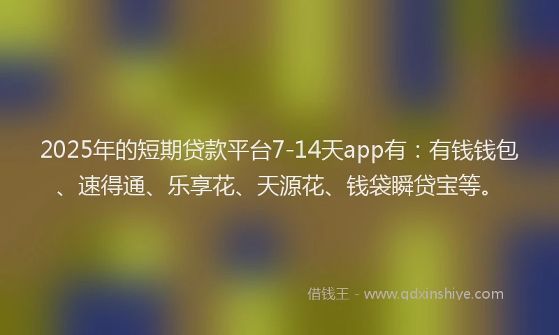 2025年的短期贷款平台7-14天app有：有钱钱包、速得通、乐享花、天源花、钱袋瞬贷宝等。