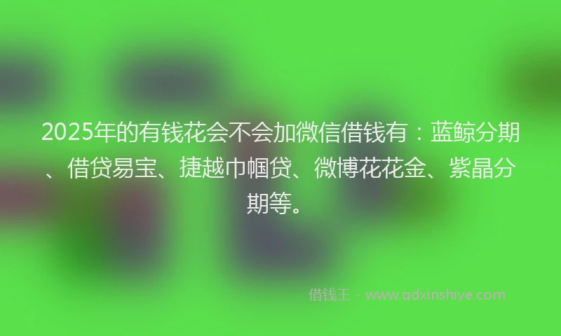 2025年的有钱花会不会加微信借钱有：蓝鲸分期、借贷易宝、捷越巾帼贷、微博花花金、紫晶分期等。