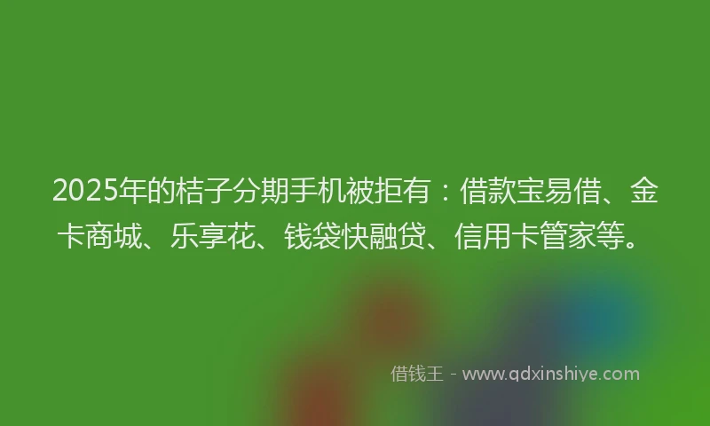 2025年的桔子分期手机被拒有：借款宝易借、金卡商城、乐享花、钱袋快融贷、信用卡管家等。