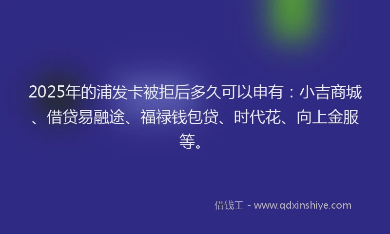2025年的浦发卡被拒后多久可以申有：小吉商城、借贷易融途、福禄钱包贷、时代花、向上金服等。