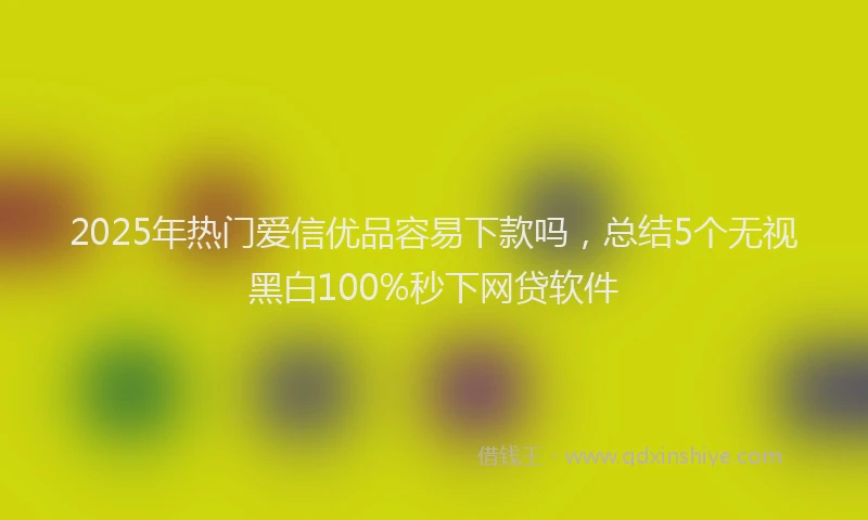 2025年热门爱信优品容易下款吗，总结5个无视黑白100%秒下网贷软件