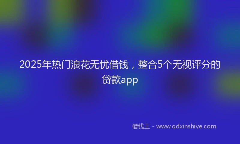 2025年热门浪花无忧借钱，整合5个无视评分的贷款app