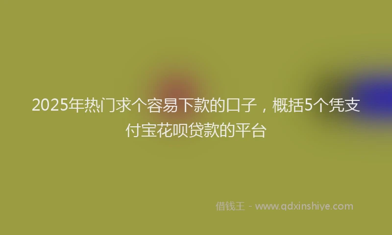 2025年热门求个容易下款的口子，概括5个凭支付宝花呗贷款的平台