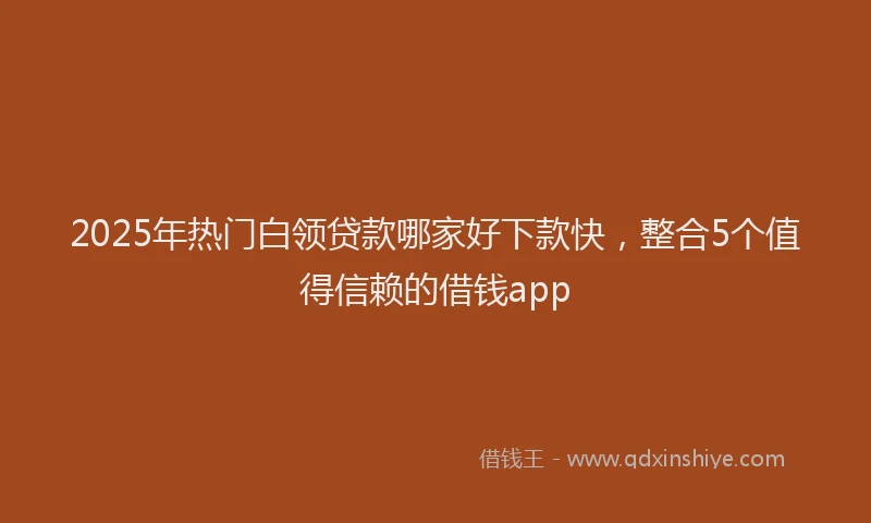 2025年热门白领贷款哪家好下款快，整合5个值得信赖的借钱app