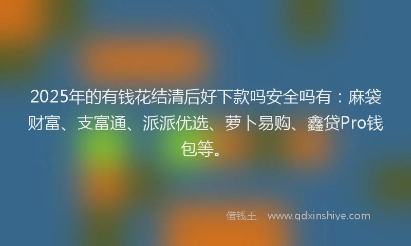 2025年的有钱花结清后好下款吗安全吗有：麻袋财富、支富通、派派优选、萝卜易购、鑫贷Pro钱包等。