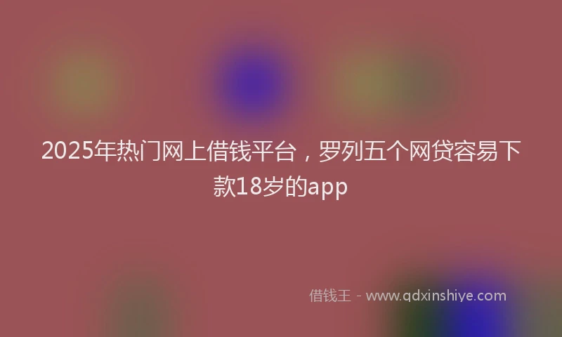 2025年热门网上借钱平台，罗列五个网贷容易下款18岁的app