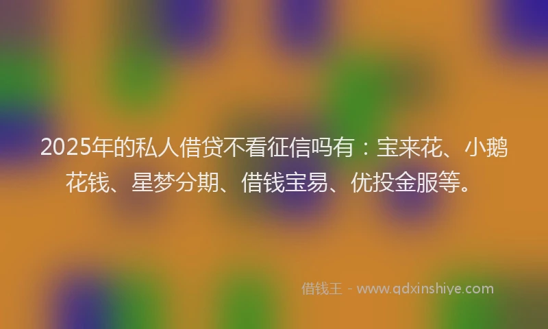 2025年的私人借贷不看征信吗有：宝来花、小鹅花钱、星梦分期、借钱宝易、优投金服等。