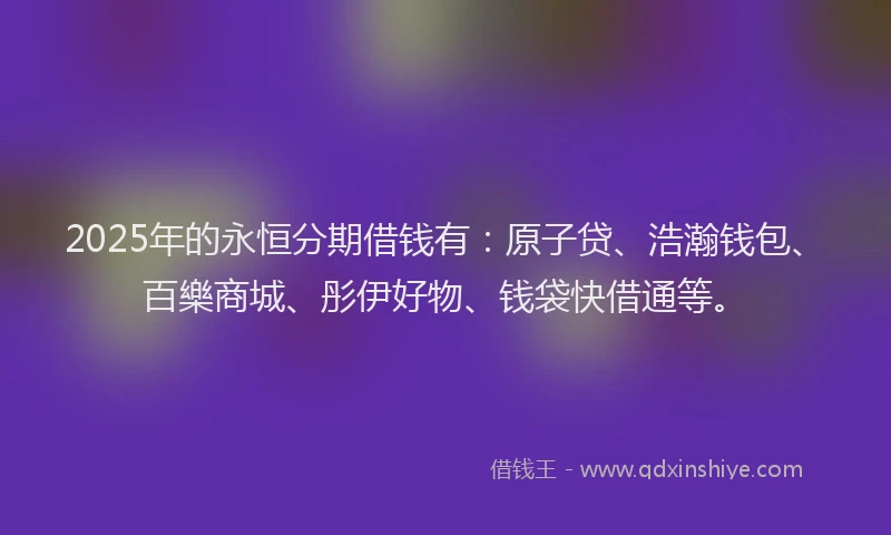 2025年的永恒分期借钱有：原子贷、浩瀚钱包、百樂商城、彤伊好物、钱袋快借通等。