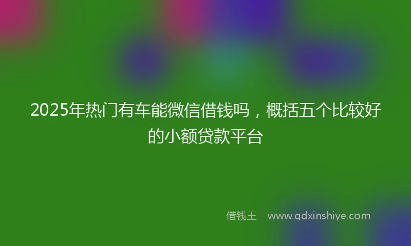 2025年热门有车能微信借钱吗，概括五个比较好的小额贷款平台
