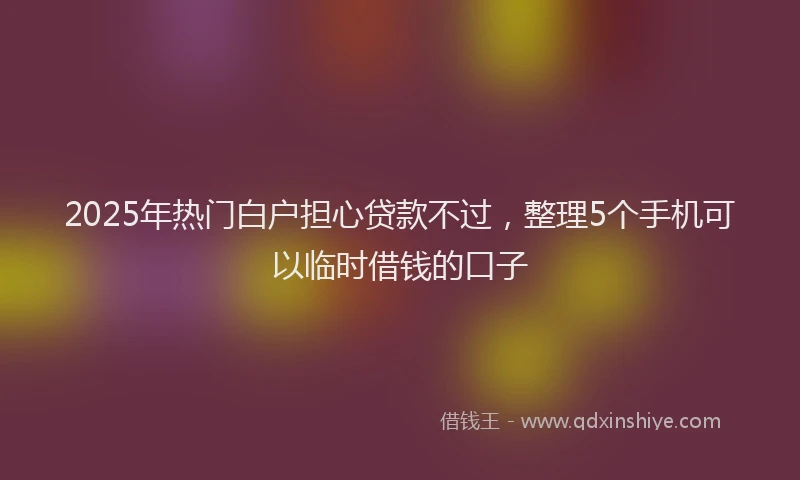 2025年热门白户担心贷款不过，整理5个手机可以临时借钱的口子