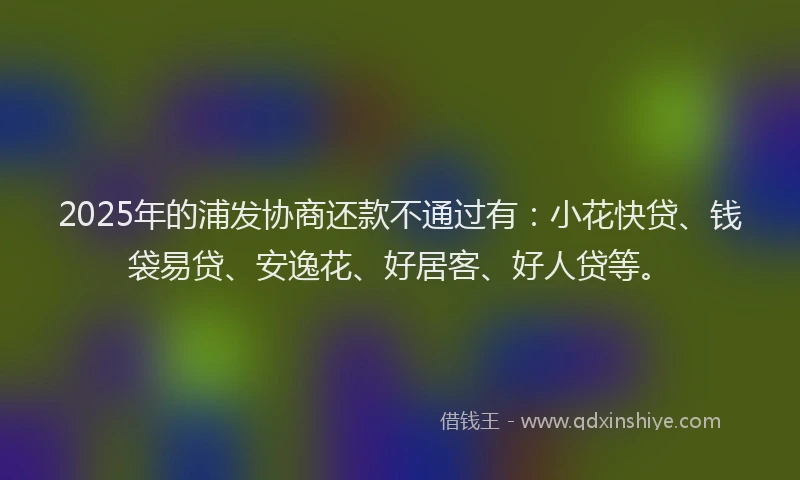 2025年的浦发协商还款不通过有：小花快贷、钱袋易贷、安逸花、好居客、好人贷等。