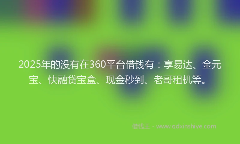 2025年的没有在360平台借钱有：享易达、金元宝、快融贷宝盒、现金秒到、老哥租机等。