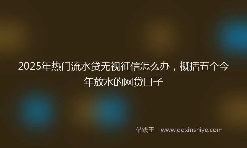 2025年热门流水贷无视征信怎么办，概括五个今年放水的网贷口子