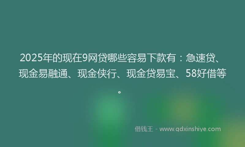 2025年的现在9网贷哪些容易下款有：急速贷、现金易融通、现金侠行、现金贷易宝、58好借等。