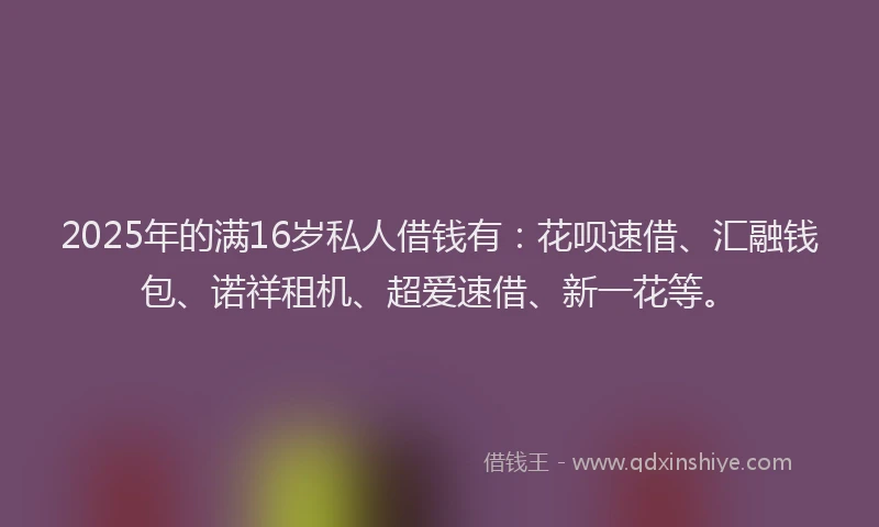 2025年的满16岁私人借钱有：花呗速借、汇融钱包、诺祥租机、超爱速借、新一花等。