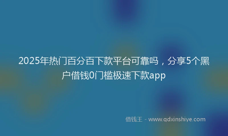 2025年热门百分百下款平台可靠吗，分享5个黑户借钱0门槛极速下款app