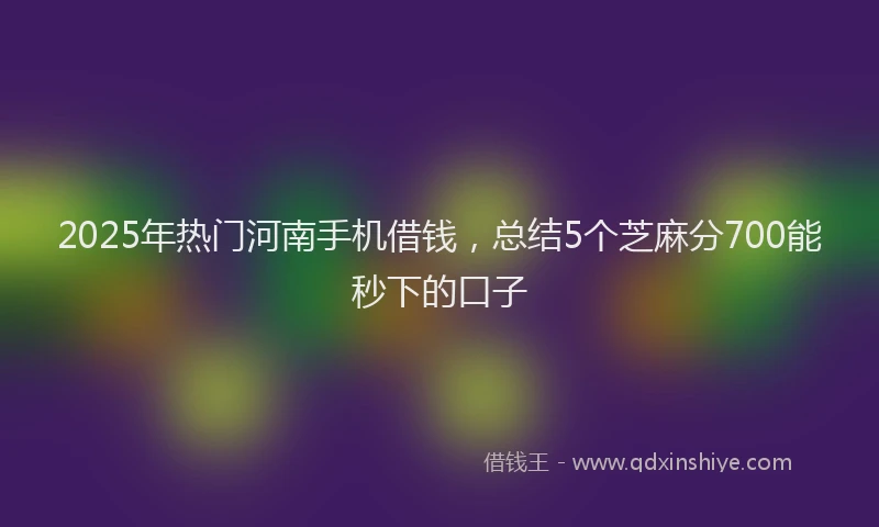 2025年热门河南手机借钱，总结5个芝麻分700能秒下的口子