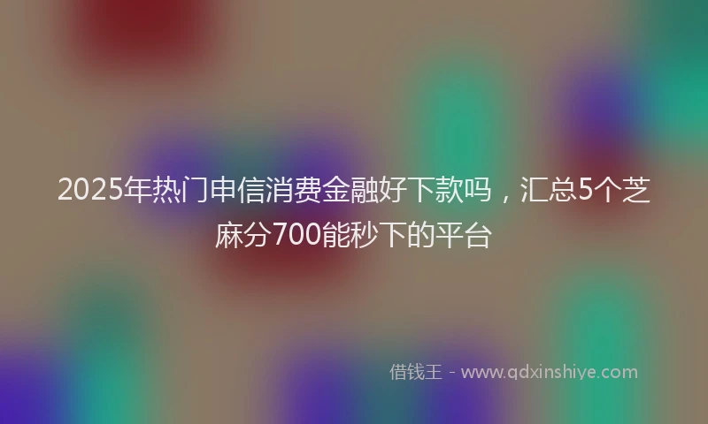 2025年热门申信消费金融好下款吗，汇总5个芝麻分700能秒下的平台