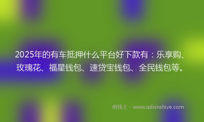 2025年的有车抵押什么平台好下款有：乐享购、玫瑰花、福星钱包、速贷宝钱包、全民钱包等。