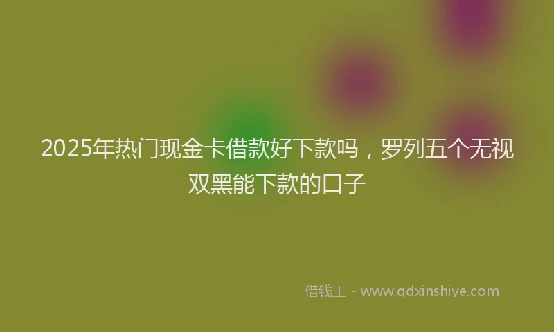 2025年热门现金卡借款好下款吗，罗列五个无视双黑能下款的口子